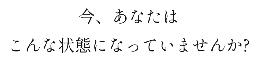 今、あなたはこんな状態になっていませんか？