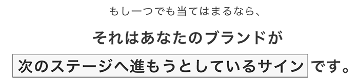 もし一つでも当てはまるなら、それはあなたのブランドが次のステージへ進もうとしているサインです。