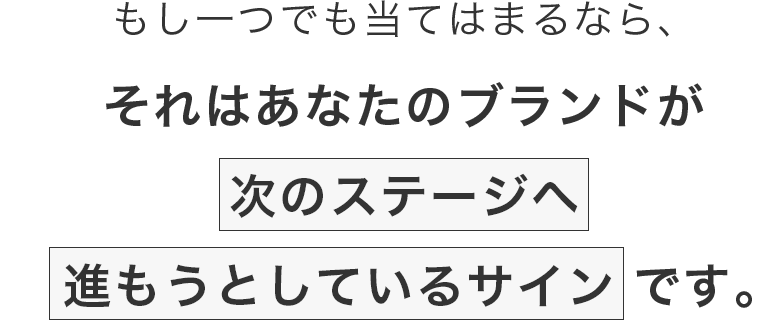 もし一つでも当てはまるなら、それはあなたのブランドが次のステージへ進もうとしているサインです。