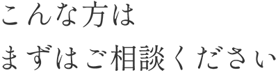 こんな方はまずはご相談ください